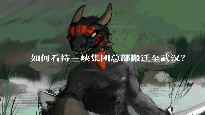 如何看待三峡集团总部搬迁至武汉？