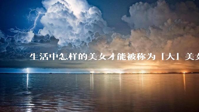 生活中怎样的美女才能被称为「大」美女？