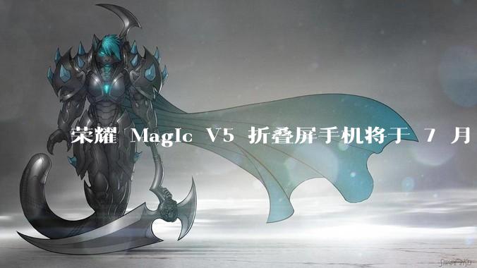 荣耀 Magic V5 折叠屏手机将于 7 月 2 日发布，会带来哪些新的技术和体验？